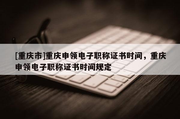 [重慶市]重慶申領(lǐng)電子職稱證書時間，重慶申領(lǐng)電子職稱證書時間規(guī)定