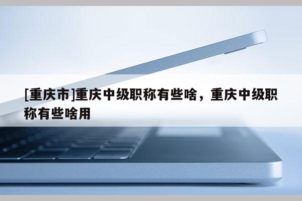 [重慶市]重慶中級(jí)職稱有些啥，重慶中級(jí)職稱有些啥用