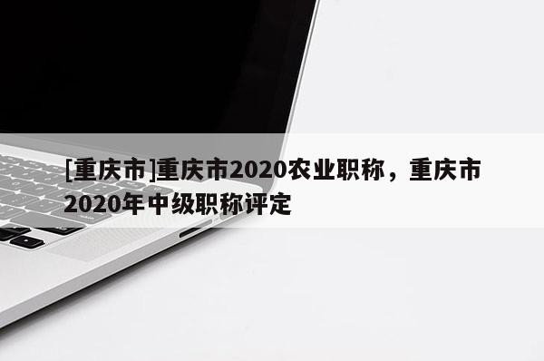 [重慶市]重慶市2020農(nóng)業(yè)職稱，重慶市2020年中級職稱評定