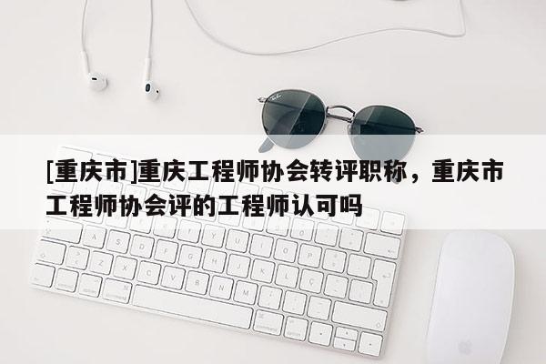 [重慶市]重慶工程師協(xié)會(huì)轉(zhuǎn)評職稱，重慶市工程師協(xié)會(huì)評的工程師認(rèn)可嗎