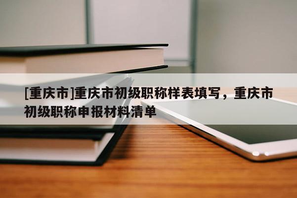 [重慶市]重慶市初級(jí)職稱樣表填寫(xiě)，重慶市初級(jí)職稱申報(bào)材料清單