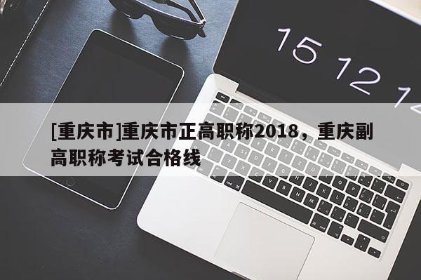 [重慶市]重慶市正高職稱2018，重慶副高職稱考試合格線