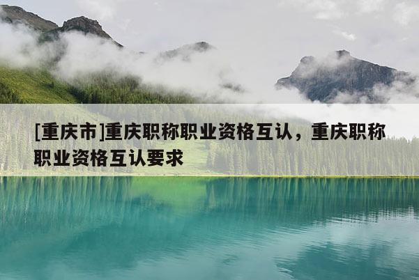 [重慶市]重慶職稱職業(yè)資格互認(rèn)，重慶職稱職業(yè)資格互認(rèn)要求