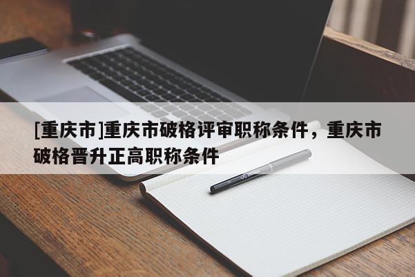 [重慶市]重慶市破格評(píng)審職稱條件，重慶市破格晉升正高職稱條件