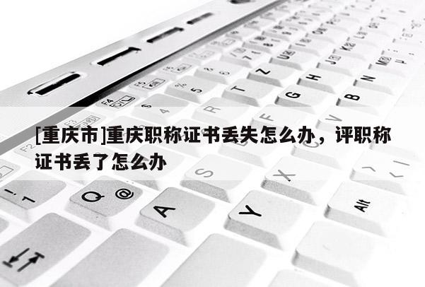 [重慶市]重慶職稱證書丟失怎么辦，評職稱證書丟了怎么辦