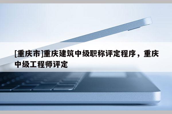 [重慶市]重慶建筑中級職稱評定程序，重慶中級工程師評定