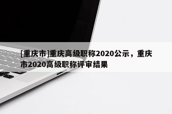 [重慶市]重慶高級職稱2020公示，重慶市2020高級職稱評審結(jié)果