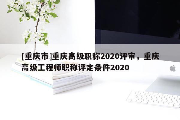 [重慶市]重慶高級職稱2020評審，重慶高級工程師職稱評定條件2020