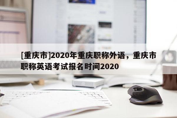 [重慶市]2020年重慶職稱外語，重慶市職稱英語考試報(bào)名時(shí)間2020