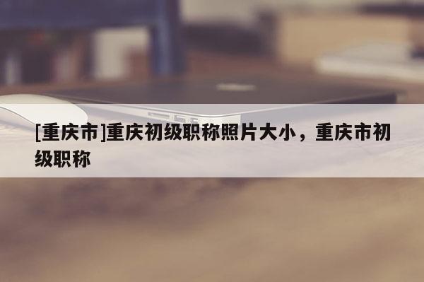 [重慶市]重慶初級職稱照片大小，重慶市初級職稱