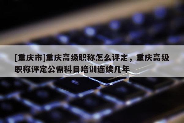 [重慶市]重慶高級職稱怎么評定，重慶高級職稱評定公需科目培訓連續(xù)幾年