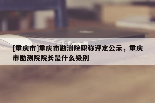 [重慶市]重慶市勘測院職稱評定公示，重慶市勘測院院長是什么級別