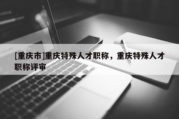 [重慶市]重慶特殊人才職稱，重慶特殊人才職稱評審