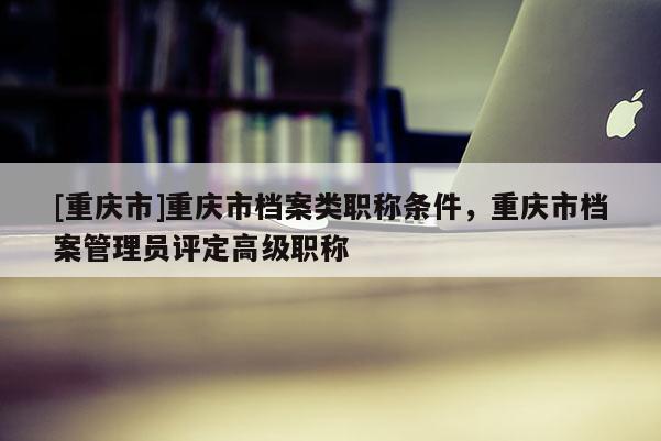 [重慶市]重慶市檔案類職稱條件，重慶市檔案管理員評定高級職稱