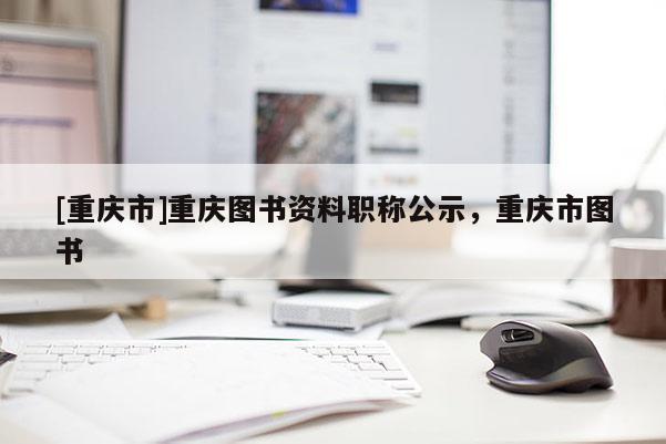 [重慶市]重慶圖書資料職稱公示，重慶市圖書