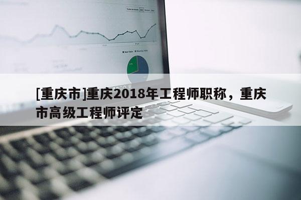 [重慶市]重慶2018年工程師職稱，重慶市高級工程師評定