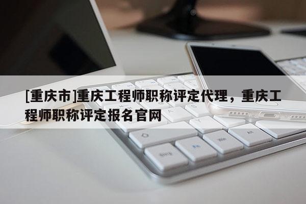 [重慶市]重慶工程師職稱評定代理，重慶工程師職稱評定報名官網(wǎng)