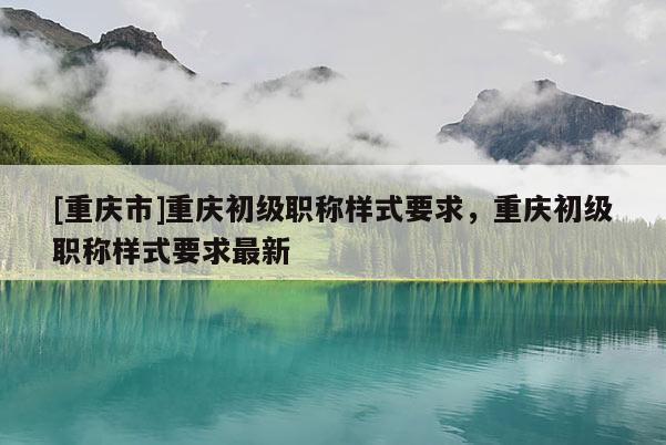 [重慶市]重慶初級職稱樣式要求，重慶初級職稱樣式要求最新