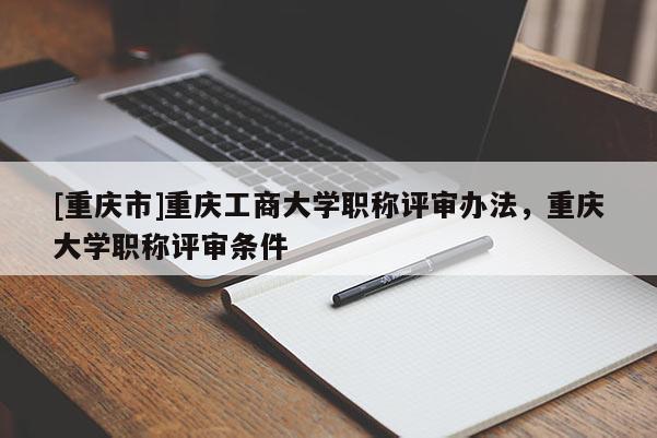 [重慶市]重慶工商大學(xué)職稱評審辦法，重慶大學(xué)職稱評審條件