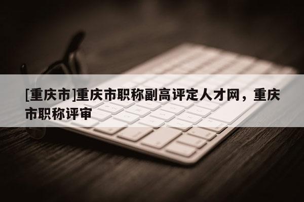 [重慶市]重慶市職稱副高評定人才網(wǎng)，重慶市職稱評審