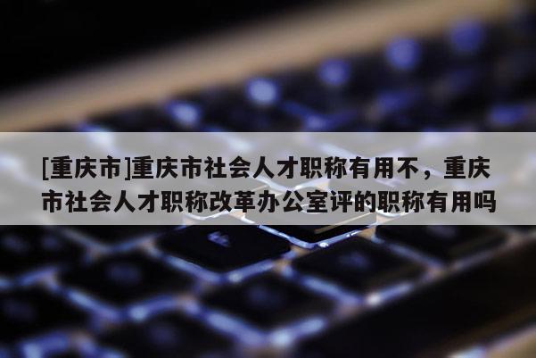 [重慶市]重慶市社會(huì)人才職稱有用不，重慶市社會(huì)人才職稱改革辦公室評(píng)的職稱有用嗎