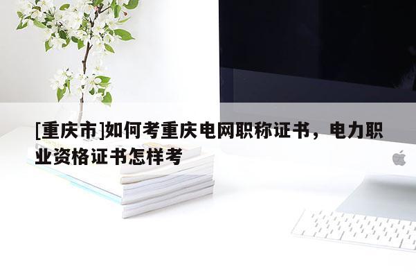 [重慶市]如何考重慶電網(wǎng)職稱證書，電力職業(yè)資格證書怎樣考