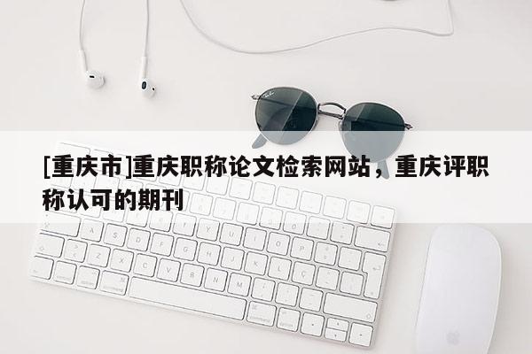 [重慶市]重慶職稱(chēng)論文檢索網(wǎng)站，重慶評(píng)職稱(chēng)認(rèn)可的期刊