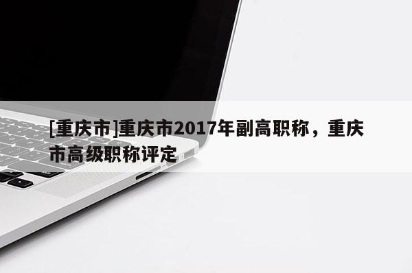 [重慶市]重慶市2017年副高職稱，重慶市高級職稱評定