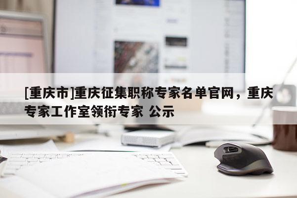 [重慶市]重慶征集職稱專家名單官網(wǎng)，重慶專家工作室領(lǐng)銜專家 公示