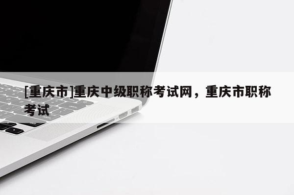 [重慶市]重慶中級職稱考試網(wǎng)，重慶市職稱考試