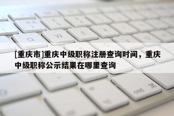 [重慶市]重慶中級職稱注冊查詢時間，重慶中級職稱公示結(jié)果在哪里查詢