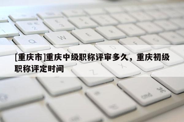 [重慶市]重慶中級職稱評審多久，重慶初級職稱評定時間