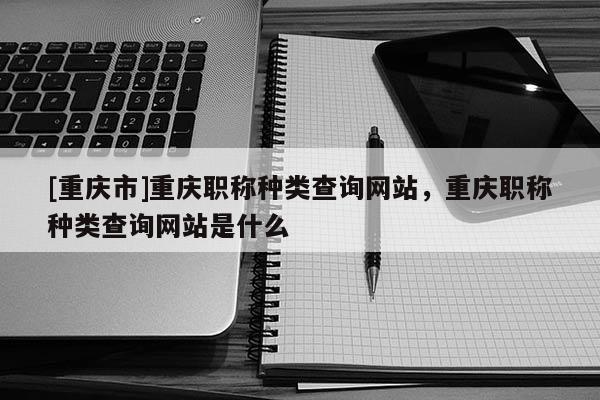 [重慶市]重慶職稱種類查詢網(wǎng)站，重慶職稱種類查詢網(wǎng)站是什么