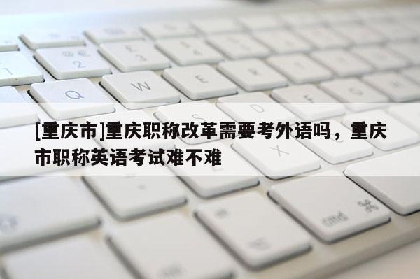 [重慶市]重慶職稱改革需要考外語嗎，重慶市職稱英語考試難不難