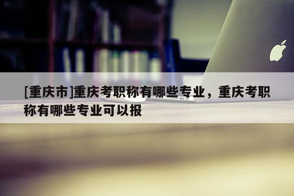 [重慶市]重慶考職稱有哪些專業(yè)，重慶考職稱有哪些專業(yè)可以報