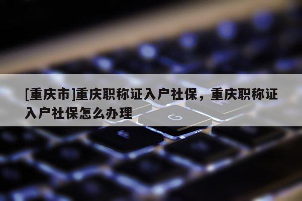 [重慶市]重慶職稱證入戶社保，重慶職稱證入戶社保怎么辦理