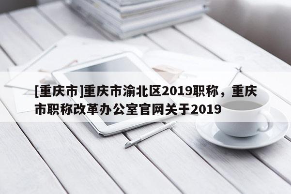 [重慶市]重慶市渝北區(qū)2019職稱，重慶市職稱改革辦公室官網(wǎng)關(guān)于2019