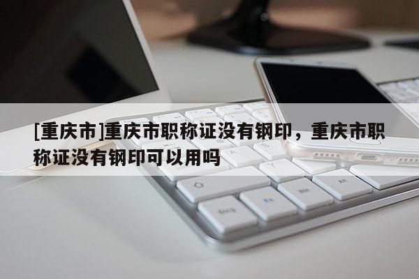 [重慶市]重慶市職稱證沒有鋼印，重慶市職稱證沒有鋼印可以用嗎