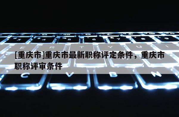 [重慶市]重慶市最新職稱評定條件，重慶市職稱評審條件