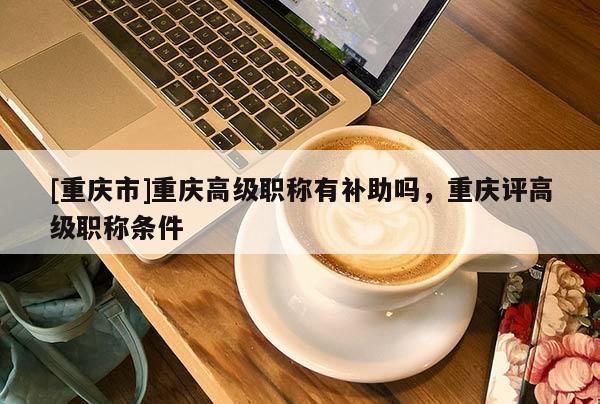 [重慶市]重慶高級(jí)職稱有補(bǔ)助嗎，重慶評(píng)高級(jí)職稱條件