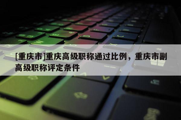 [重慶市]重慶高級職稱通過比例，重慶市副高級職稱評定條件