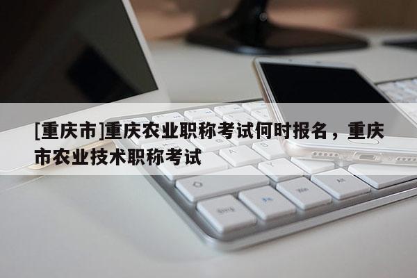 [重慶市]重慶農(nóng)業(yè)職稱考試何時(shí)報(bào)名，重慶市農(nóng)業(yè)技術(shù)職稱考試