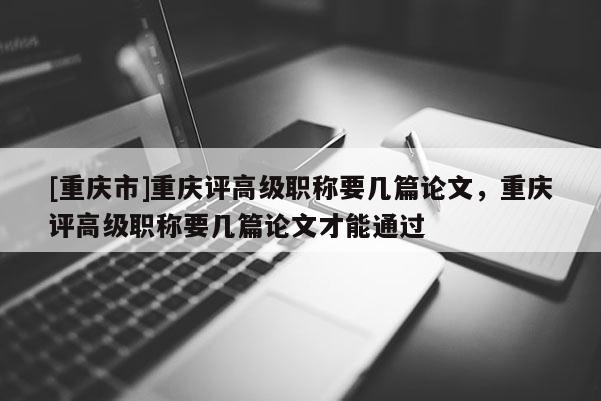 [重慶市]重慶評(píng)高級(jí)職稱(chēng)要幾篇論文，重慶評(píng)高級(jí)職稱(chēng)要幾篇論文才能通過(guò)