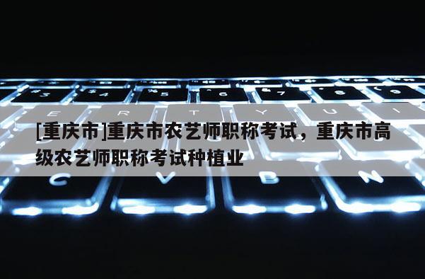 [重慶市]重慶市農(nóng)藝師職稱考試，重慶市高級農(nóng)藝師職稱考試種植業(yè)