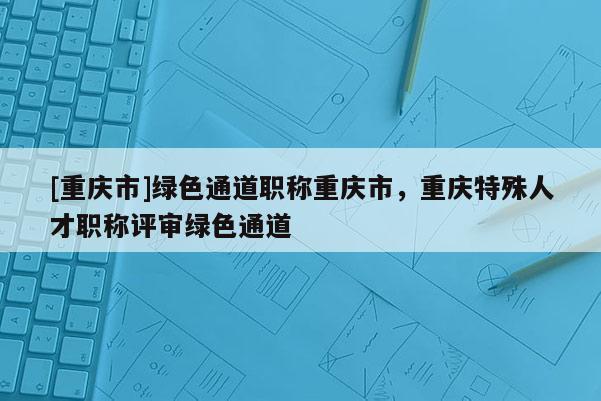 [重慶市]綠色通道職稱重慶市，重慶特殊人才職稱評(píng)審綠色通道