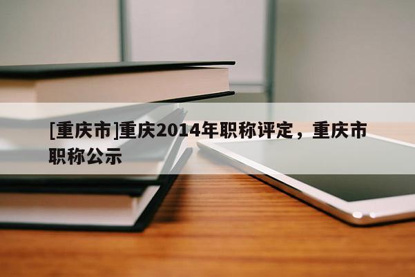 [重慶市]重慶2014年職稱評定，重慶市職稱公示