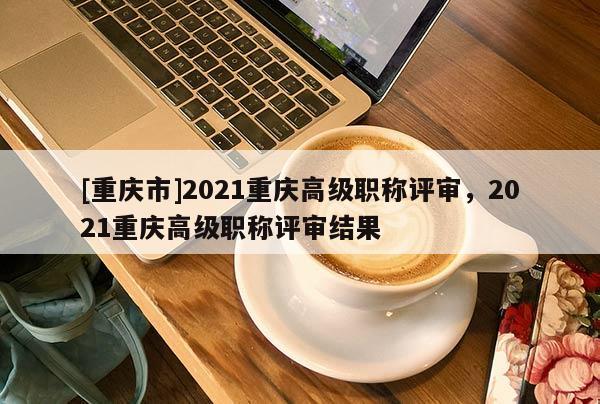 [重慶市]2021重慶高級職稱評審，2021重慶高級職稱評審結(jié)果