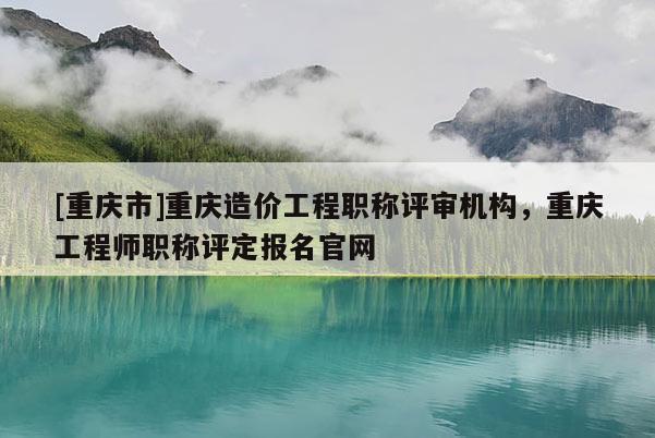 [重慶市]重慶造價工程職稱評審機(jī)構(gòu)，重慶工程師職稱評定報名官網(wǎng)