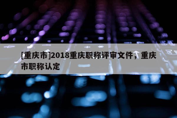 [重慶市]2018重慶職稱評審文件，重慶市職稱認(rèn)定