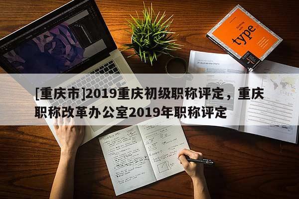 [重慶市]2019重慶初級(jí)職稱(chēng)評(píng)定，重慶職稱(chēng)改革辦公室2019年職稱(chēng)評(píng)定